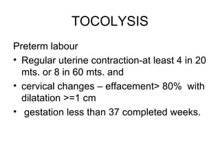 TOCOLYSIS
Preterm labour
• Regular uterine contraction-at least 4 in 20
  mts. or 8 in 60 mts. and
• cervical changes – effacement> 80% with
  dilatation >=1 cm
• gestation less than 37 completed weeks.
 
