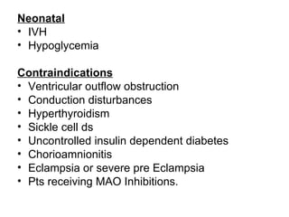 Neonatal
• IVH
• Hypoglycemia

Contraindications
• Ventricular outflow obstruction
• Conduction disturbances
• Hyperthyroidism
• Sickle cell ds
• Uncontrolled insulin dependent diabetes
• Chorioamnionitis
• Eclampsia or severe pre Eclampsia
• Pts receiving MAO Inhibitions.
 