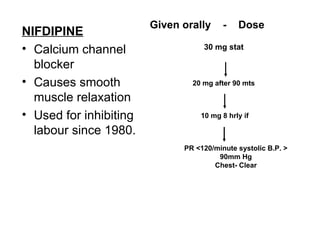 Given orally     -   Dose
NIFDIPINE
• Calcium channel                  30 mg stat

  blocker
• Causes smooth                 20 mg after 90 mts

  muscle relaxation
• Used for inhibiting             10 mg 8 hrly if

  labour since 1980.
                              PR <120/minute systolic B.P. >
                                       90mm Hg
                                      Chest- Clear
 