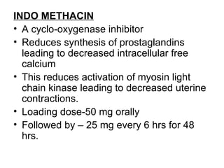 INDO METHACIN
• A cyclo-oxygenase inhibitor
• Reduces synthesis of prostaglandins
  leading to decreased intracellular free
  calcium
• This reduces activation of myosin light
  chain kinase leading to decreased uterine
  contractions.
• Loading dose-50 mg orally
• Followed by – 25 mg every 6 hrs for 48
  hrs.
 