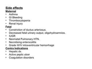 Side effects
Maternal
• Asthma
• GI Bleeding
• Thrombocytopenia
• Renal Injury
Fetal
• Constriction of ductus arteriosus.
• Decreased fetal urinary output, oligohydroamnios.
• IUGR
• Neomatal Pulmonary HTN.
• Necrotising enterocolitis
• Grade III/IV intraventricular hemorrhage
Contra Indications
• Hepatic ds.
• Active peptic ulcer
• Coagulation disorders
 