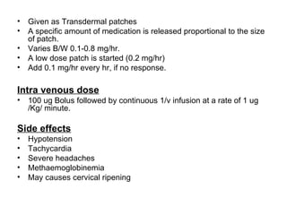•   Given as Transdermal patches
•   A specific amount of medication is released proportional to the size
    of patch.
•   Varies B/W 0.1-0.8 mg/hr.
•   A low dose patch is started (0.2 mg/hr)
•   Add 0.1 mg/hr every hr, if no response.

Intra venous dose
•   100 ug Bolus followed by continuous 1/v infusion at a rate of 1 ug
    /Kg/ minute.

Side effects
•   Hypotension
•   Tachycardia
•   Severe headaches
•   Methaemoglobinemia
•   May causes cervical ripening
 