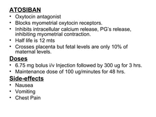 ATOSIBAN
• Oxytocin antagonist
• Blocks myometrial oxytocin receptors.
• Inhibits intracellular calcium release, PG’s release,
  inhibiting myometrial contraction.
• Half life is 12 mts
• Crosses placenta but fetal levels are only 10% of
  maternal levels.
Doses
• 6.75 mg bolus i/v Injection followed by 300 ug for 3 hrs.
• Maintenance dose of 100 ug/minutes for 48 hrs.
Side-effects
• Nausea
• Vomiting
• Chest Pain
 