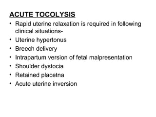 ACUTE TOCOLYSIS
• Rapid uterine relaxation is required in following
  clinical situations-
• Uterine hypertonus
• Breech delivery
• Intrapartum version of fetal malpresentation
• Shoulder dystocia
• Retained placetna
• Acute uterine inversion
 