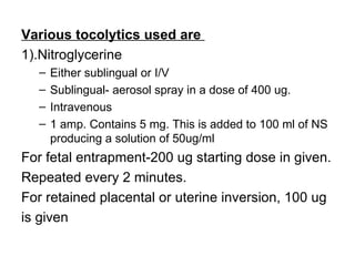 Various tocolytics used are
1).Nitroglycerine
  –   Either sublingual or I/V
  –   Sublingual- aerosol spray in a dose of 400 ug.
  –   Intravenous
  –   1 amp. Contains 5 mg. This is added to 100 ml of NS
      producing a solution of 50ug/ml
For fetal entrapment-200 ug starting dose in given.
Repeated every 2 minutes.
For retained placental or uterine inversion, 100 ug
is given
 