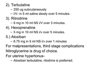 2). Terbutaline
   – 250 ug subcutaneously
   – i/V- in 5 ml saline slowly over 5 minutes.
3). Ritrodrine
   – 6 mg in 10 ml NS i/V over 3 minutes.
4). Hexoprenaline
   – 5 mg in 10 ml NS i/v over 5 minutes.
5.) Atosiban
   – 6.75 mg in 5 ml NS i/v over 1 minutes
For malpresentations, third stage complications
Nitroglycerine is drug of choice.
For uterine hypertonus-
   – Atosiban terbutaline, ritodrine is preferred.
 