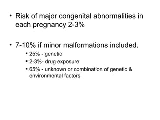 • Risk of major congenital abnormalities in
  each pregnancy 2-3%

• 7-10% if minor malformations included.
      25% - genetic
      2-3%- drug exposure
      65% - unknown or combination of genetic &
       environmental factors
 