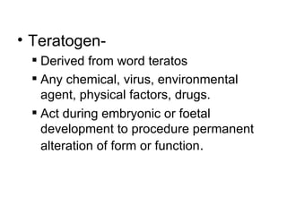 • Teratogen-
  Derived from word teratos
  Any chemical, virus, environmental
   agent, physical factors, drugs.
  Act during embryonic or foetal
   development to procedure permanent
   alteration of form or function.
 