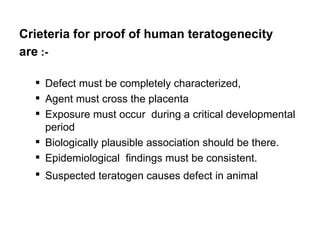 Crieteria for proof of human teratogenecity
are :-

   Defect must be completely characterized,
   Agent must cross the placenta
   Exposure must occur during a critical developmental
    period
   Biologically plausible association should be there.
   Epidemiological findings must be consistent.
   Suspected teratogen causes defect in animal
 