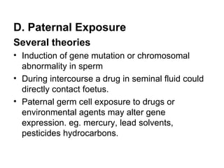 D. Paternal Exposure
Several theories
• Induction of gene mutation or chromosomal
  abnormality in sperm
• During intercourse a drug in seminal fluid could
  directly contact foetus.
• Paternal germ cell exposure to drugs or
  environmental agents may alter gene
  expression. eg. mercury, lead solvents,
  pesticides hydrocarbons.
 