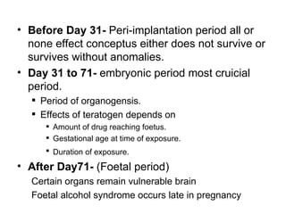 • Before Day 31- Peri-implantation period all or
  none effect conceptus either does not survive or
  survives without anomalies.
• Day 31 to 71- embryonic period most cruicial
  period.
   Period of organogensis.
   Effects of teratogen depends on
      Amount of drug reaching foetus.
      Gestational age at time of exposure.
      Duration of exposure.

• After Day71- (Foetal period)
  Certain organs remain vulnerable brain
  Foetal alcohol syndrome occurs late in pregnancy
 