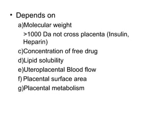 • Depends on
  a)Molecular weight
     >1000 Da not cross placenta (Insulin,
     Heparin)
  c)Concentration of free drug
  d)Lipid solubility
  e)Uteroplacental Blood flow
  f) Placental surface area
  g)Placental metabolism
 