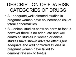 DESCRIPTION OF FDA RISK
  CATEGORIES OF DRUGS
• A - adequate,well tolerated studies in
  pregnant women have no increased risk of
  foteal abnormalities
• B – animal studies show no harm to foetus
  however there is no adequate and well
  controled studies in women or animal
  studies have shown adverse effects,but
  adequate and well controled studies in
  pregnant women have failed to
  demonstrate risk to foetus.
 