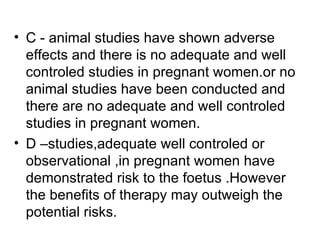 • C - animal studies have shown adverse
  effects and there is no adequate and well
  controled studies in pregnant women.or no
  animal studies have been conducted and
  there are no adequate and well controled
  studies in pregnant women.
• D –studies,adequate well controled or
  observational ,in pregnant women have
  demonstrated risk to the foetus .However
  the benefits of therapy may outweigh the
  potential risks.
 