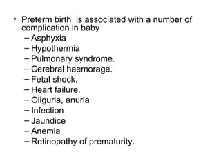 • Preterm birth is associated with a number of
  complication in baby
   – Asphyxia
   – Hypothermia
   – Pulmonary syndrome.
   – Cerebral haemorage.
   – Fetal shock.
   – Heart failure.
   – Oliguria, anuria
   – Infection
   – Jaundice
   – Anemia
   – Retinopathy of prematurity.
 