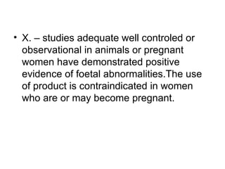 • X. – studies adequate well controled or
  observational in animals or pregnant
  women have demonstrated positive
  evidence of foetal abnormalities.The use
  of product is contraindicated in women
  who are or may become pregnant.
 
