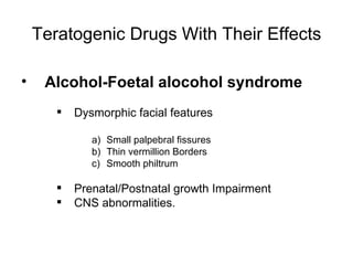 Teratogenic Drugs With Their Effects

•    Alcohol-Foetal alocohol syndrome
          Dysmorphic facial features

              a) Small palpebral fissures
              b) Thin vermillion Borders
              c) Smooth philtrum

          Prenatal/Postnatal growth Impairment
          CNS abnormalities.
 