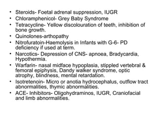 • Steroids- Foetal adrenal suppression, IUGR
• Chloramphenicol- Grey Baby Syndrome
• Tetracycline- Yellow discolouration of teeth, inhibition of
  bone growth.
• Quinolones-arthopathy
• Nitrofuratoin-Haemolysis in Infants with G-6- PD
  deficiency if used at term.
• Narcotics- Depression of CNS- apnoea, Bradycardia,
  Hypothermia.
• Warfarin- nasal midface hypoplasia, stippled vertebral &
  femoral epiphysis, Dandy walker syndrome, optic
  atrophy, blindness, mental retardation.
• Isotretenoin- Micro or anotia hydrocephalus, outflow tract
  abnormalities, thymic abnormalities.
• ACE- Inhibitors- Oligohydraminos, IUGR, Craniofacial
  and limb abnormalities.
 