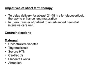 Objectives of short term therapy

• To delay delivery for atleast 24-48 hrs for glucocorticoid
  therapy to enhance lung maturation
• In utero transfer of patient to an advanced neonatal
  intensive care unit.

Contraindications

Maternal
• Uncontrolled diabetes
• Thyrotoxicosis
• Severe HTN
• Cardiac ds
• Placenta Previa
• Abruption
 