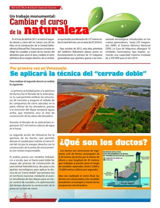 RED ELÉCTRICA l Edición Especial Tocoma               3

Un trabajo monumental:
Cambiar el curso
de la          naturaleza
   En el mes de abril de 2011 se inició el segun-    se que tendrá una elevación de 127 metros so-     vaciones tecnológicas introducidas en los
do desvío y cierre del río Caroní, uno de los        bre el nivel del mar, con un área de 87,34 Km2.   nuevos generadores, hasta 235 megava-
hitos en la construcción de la Central Hidro-                                                          tios (MW) al Sistema Eléctrico Nacional
eléctrica Manuel Piar. Este proceso consiste en        Para octubre de 2012, esta obra prioritaria     (SEN). La Casa de Máquinas albergará 10
dirigir los caudales a través de los ductos del      del Gobierno Bolivariano planea poner en          Unidades Generadoras tipo Kaplan, su-
aliviadero para secar el área y realizar el cierre   funcionamiento la primera de 10 máquinas          mando una capacidad máxima instalada
definitivo de la margen derecha de un embal-         generadoras que aportará, gracias a las inno-     de 2.350 MW para el año 2014.



Por primera vez en Venezuela:
Se aplicará la técnica del “cerrado doble”
Para realizar el segundo desvío se realizó
lo siguiente:

 La primera actividad junto a la apertura
de ductos fue el llenado de la antecáma-
ra, lo cual permitió verificar las estructu-
ras de concreto y asegurar el sellado de
las compuertas de cierre ubicadas en la
parte inferior de los aliviaderos, gracias
a la remoción del dique temporal aguas
arriba, que mantenía seca el área de
construcción de las obras del aliviadero.

Durante el llenado de la antecámara in-
gresaron 557 mil metros cúbicos de agua
en 4 horas.

La segunda acción de relevancia fue la
apertura de los ductos, que permitió
desviar el caudal para realizar el cierre fi-
nal del río por la margen derecha con la
construcción de la presa de enrocamien-
                                                       ¿Qué son los ductos?
to con núcleo impermeable.                             Los ductos son estructuras de inge-
                                                      niería civil de forma rectangular de
El análisis previo con modelos hidráuli-              5,50 metros de ancho por 9 metros de
cos a escala, que se hacen para todas las             altura y una longitud de 45 metros,
etapas del proceso de construcción de                 que trabajan a presión para el rango
una central hidroeléctrica, dio paso a los            de caudales esperados (entre 5.000 y
aportes tecnológicos para aplicar la téc-             14.000 metros cúbicos por segundo).
nica de un “cierre doble” por primera vez
en territorio nacional, mediante el avan-             Una vez realizado el cierre final, los
ce simultáneo de dos diques para un me-               ductos son clausurados y los caudales
jor control de caudales y la optimización             excedentes se manejan a través de las
del tiempo durante la construcción de la              compuertas del aliviadero.
presa en su fase de cierre.
 