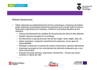 Relació interpersonal:

•   Saber relacionar-se satisfactòriament amb les companyes i companys de treball i
    poder respondre correctament davant les persones que hi ha per sobre d’un/a en
    l’estructura organitzativa de l’empresa, mantenint una actitud assertiva en les
    relacions.
      – Valorar prioritàriament les qualitats de les persones per damunt dels defectes
      – Establir relacions basades en la confiança
      – No discriminar a cap persona per raó del seu origen, sexe, religió, edat, etc.
      – Saber reconèixer i respectar l’autoritat de les persones i el seu grau de
          responsabilitat
      – Plantejar el desacord i la queixa de manera constructiva, aportant alternatives
      – Expressar-se posant en joc correctament els elements necessaris per a una
          bona comunicació
      – Exposar les seves opinions, arguments, raonaments... Encara que siguin
          contraris a l’opinió de l’altri
      – ....
 