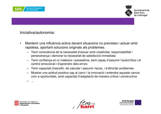 Iniciativa/autonomia:

•   Mantenir una influència activa davant situacions no previstes i actuar amb
    rapidesa, aportant solucions originals als problemes.
     – Tenir consciència de la necessitat d’actuar amb creativitat, responsabilitat i
       perseverança i demorar la necessitat de satisfacció immediata
     – Tenir confiança en sí mateix/a i autoestima, sent capaç d’assumir l’autocrítica i el
       control emocional i d’aprendre dels errors
     – Tenir capacitat d’escollir, de calcular i assumir riscos, i d’afrontar problemes
     – Mostrar una actitud positiva cap al canvi i la innovació i entendre aquests canvis
       com a oportunitats, amb capacitat d’adaptació de manera crítica i constructiva
     – ...
 