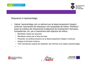 Disposició a l’aprenentatge:

•   Valorar l’aprenentatge com un element per al desenvolupament integral i
    continuat, reconeixent els interessos i les necessitats de millora. Planificar i
    posar en pràctica els mecanismes d’adquisició de coneixement, tècniques,
    competències, etc. per a l’assoliment dels objectius de millora.
     –   Manifestar interès per aprendre
     –   Manifestar interès per la feina ben feta
     –   Presentar una actitud proactiva ver el desenvolupament integral i continuat
     –   Integrar la formació continua
     –   Tenir voluntat per superar els obstacles i per afrontar nous reptes d’aprenentatge
     –   ...
 