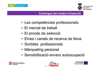 Contingut del mòdul d’inserció


•   Les competències professionals
•   El mercat de treball
•   El procés de selecció
•   Eines i canals de recerca de feina
•   Sortides professionals
•   Màrqueting personal
•   Sensibilització envers autoocupació
 