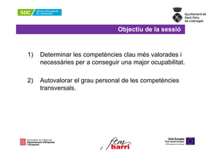Objectiu de la sessió


1)   Determinar les competències clau més valorades i
     necessàries per a conseguir una major ocupabilitat.

2)   Autovalorar el grau personal de les competències
     transversals.
 
