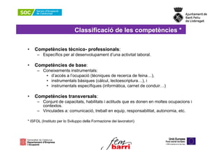 Classificació de les competències *

•   Competències tècnico- professionals:
     – Específics per al desenvolupament d’una activitat laboral.

•   Competències de base:
     – Coneixements instrumentals:
        • d’accés a l’ocupació (tècniques de recerca de feina…),
        • instrumentals bàsiques (càlcul, lectoescriptura…), i
        • instrumentals específiques (informàtica, carnet de conduir…)

•   Competències transversals:
     – Conjunt de capacitats, habilitats i actituds que es donen en moltes ocupacions i
       contextos.
     – Vinculades a: comunicació, treball en equip, responsabilitat, autonomia, etc.

* ISFOL (Instituto per lo Sviluppo della Formazione dei lavoratori)
 