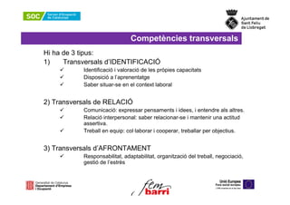 Competències transversals
Hi ha de 3 tipus:
1)    Transversals d’IDENTIFICACIÓ
           Identificació i valoració de les pròpies capacitats
           Disposició a l’aprenentatge
           Saber situar-se en el context laboral


2) Transversals de RELACIÓ
           Comunicació: expressar pensaments i idees, i entendre als altres.
           Relació interpersonal: saber relacionar-se i mantenir una actitud
           assertiva.
           Treball en equip: col·laborar i cooperar, treballar per objectius.


3) Transversals d’AFRONTAMENT
           Responsabilitat, adaptabilitat, organització del treball, negociació,
           gestió de l’estrès
 