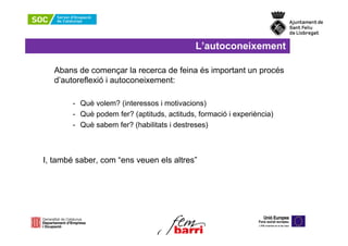 L’autoconeixement

   Abans de començar la recerca de feina és important un procés
   d’autoreflexió i autoconeixement:

        - Què volem? (interessos i motivacions)
        - Què podem fer? (aptituds, actituds, formació i experiència)
        - Què sabem fer? (habilitats i destreses)



I, també saber, com “ens veuen els altres”
 