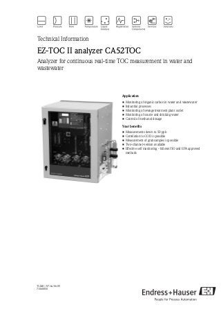 TI424C/07/en/06.09
71060850
Technical Information
EZ-TOC II analyzer CA52TOC
Analyzer for continuous real-time TOC measurement in water and
wastewater
Application
• Monitoring of organic carbon in water and wastewater
• Industrial processes
• Monitoring of sewage treatment plant outlet
• Monitoring of source and drinking water
• Control of methanol dosage
Your benefits
• Measurements down to 50 ppb
• Correlation to COD is possible
• Measurement of grab samples is possible
• Two-channel-version available
• Effective self monitoring - follows ISO and EPA approved
methods
 