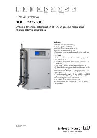 TI448C/07/en/10.09
71098868
Technical Information
TOCII CA72TOC
Analyzer for online-determination of TOC in aqueous media using
thermic catalytic combustion
Application
• Industrial wastewater monitoring
• Control of process wastewater
• Monitoring of industrial surface water
• Municipal wastewater monitoring
• Recording of the carbon load to control the nutrient dosage
Your benefits
• Optimized for industrial applications with varying pH values
and high salt loads
• Fast and easy maintenance thanks to good accessibility of all
components
• Heatable salt trap significantly increases the service life
• Exchangeable furnace concept significantly decreases service
time thanks to prepared furnace
• pH-controlled acid dosage for TIC stripping minimizes acid
consumption
• Adjustable measuring range: 0.25 mg/l to 12,000 mg/l TOC
expandable to 240 000 mg/l by predilution of factor 20
• Measurement proceeds as "Double Batch"
• One and two-channel measurement available
• External triggered self testing with TOC standard (e.g. for
limit violation)
 