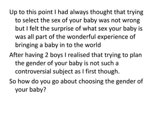 Up to this point I had always thought that trying to select the sex of your baby was not wrong but I felt the surprise of what sex your baby is was all part of the wonderful experience of bringing a baby in to the worldAfter having 2 boys I realised that trying to plan the gender of your baby is not such a controversial subject as I first though.So how do you go about choosing the gender of your baby?