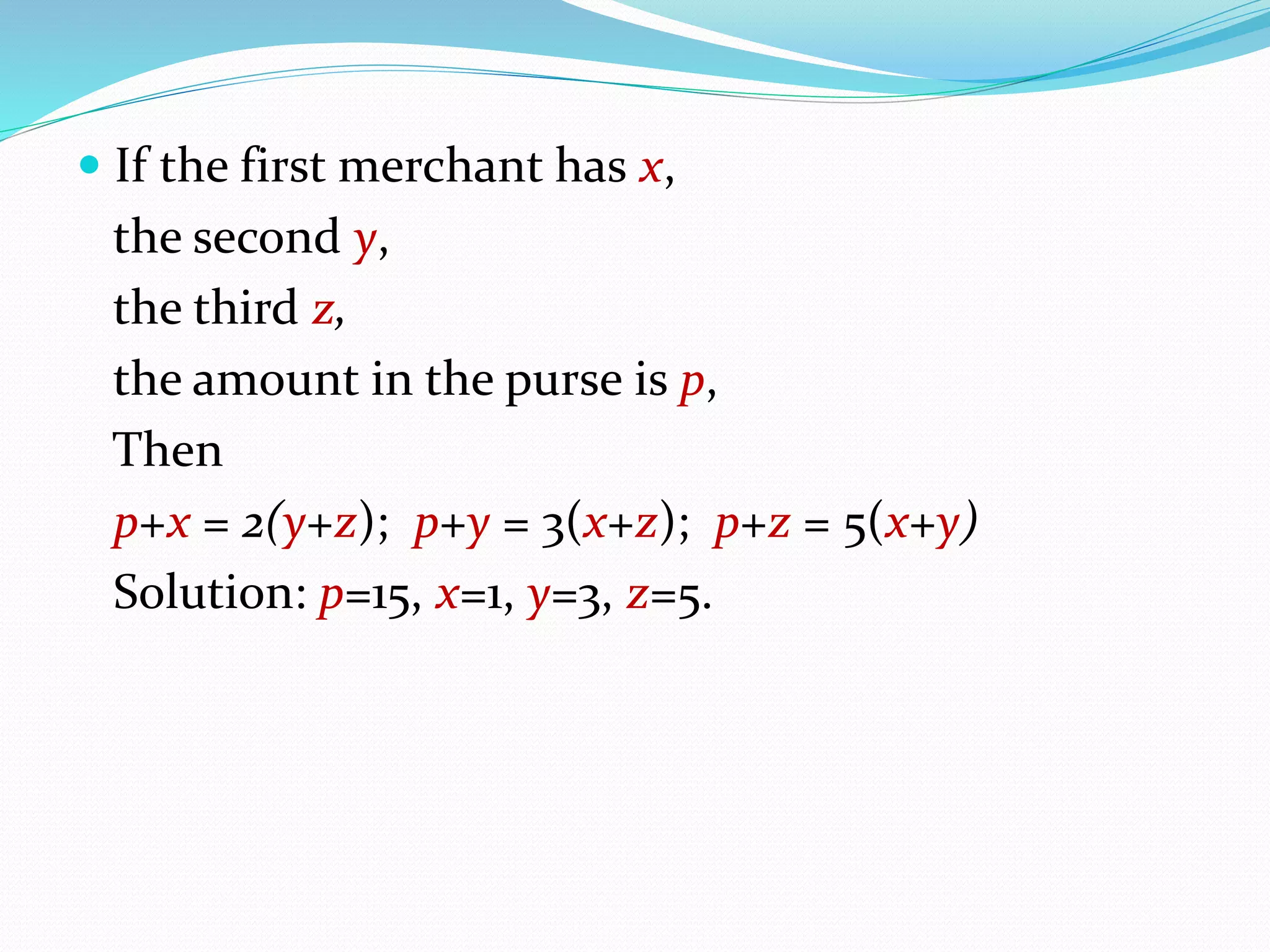  If the first merchant has x,
the second y,
the third z,
the amount in the purse is p,
Then
p+x = 2(y+z); p+y = 3(x+z); p+z = 5(x+y)
Solution: p=15, x=1, y=3, z=5.
 