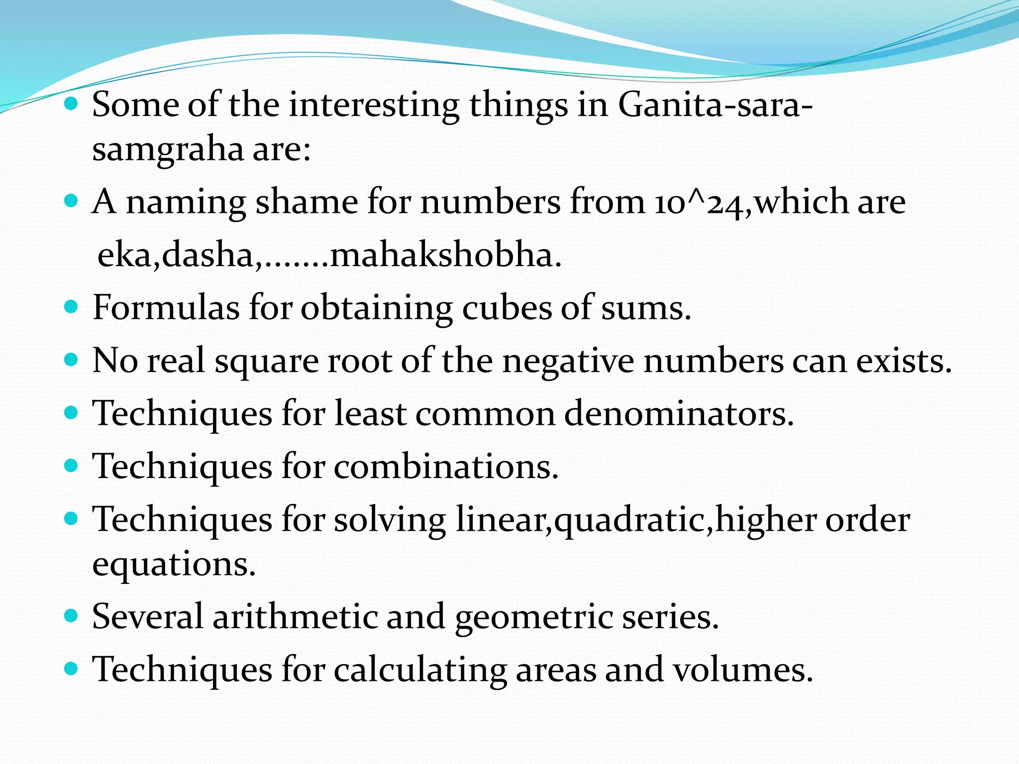  Some of the interesting things in Ganita-sara-
samgraha are:
 A naming shame for numbers from 10^24,which are
eka,dasha,.......mahakshobha.
 Formulas for obtaining cubes of sums.
 No real square root of the negative numbers can exists.
 Techniques for least common denominators.
 Techniques for combinations.
 Techniques for solving linear,quadratic,higher order
equations.
 Several arithmetic and geometric series.
 Techniques for calculating areas and volumes.
 