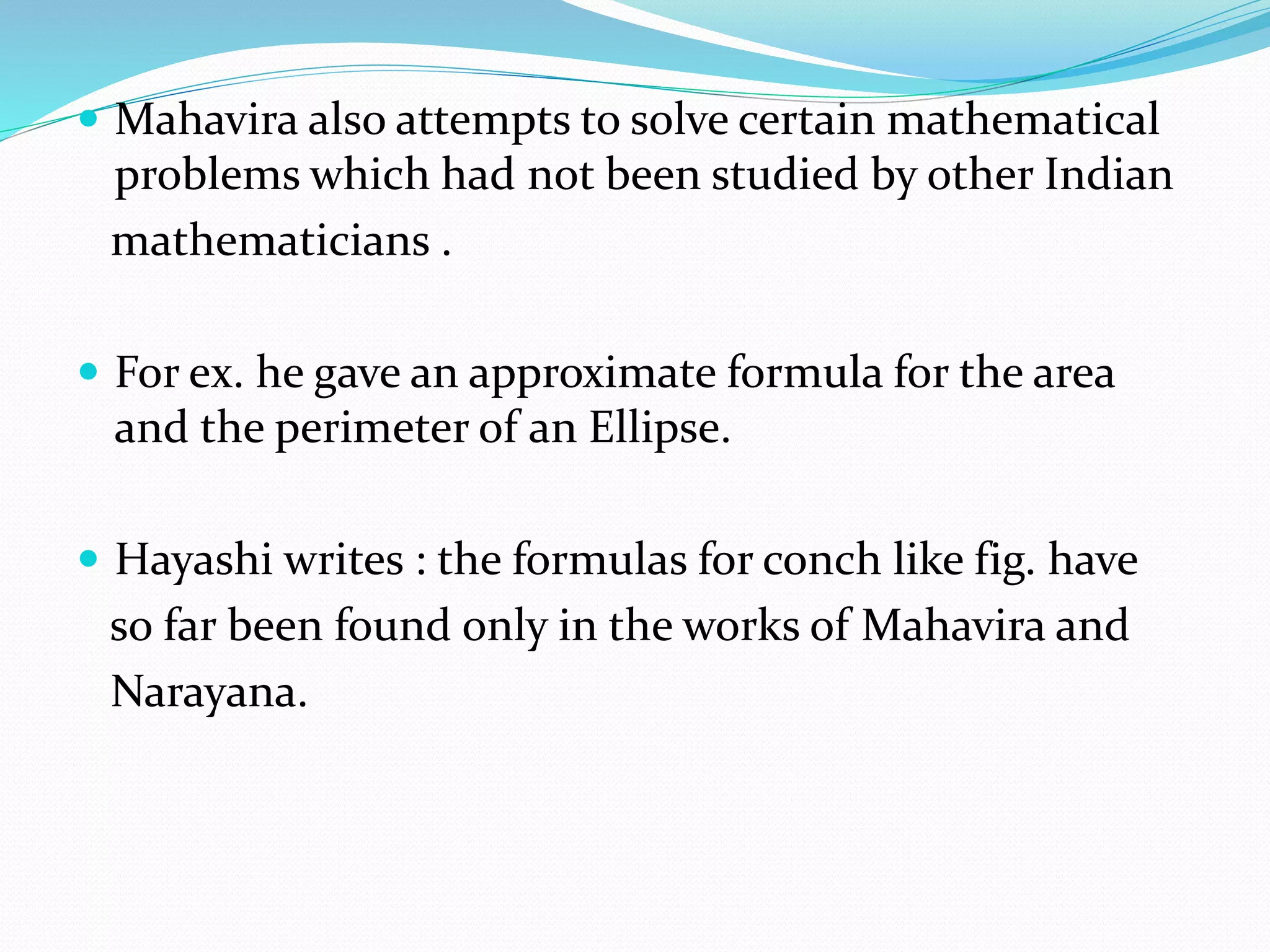  Mahavira also attempts to solve certain mathematical
problems which had not been studied by other Indian
mathematicians .
 For ex. he gave an approximate formula for the area
and the perimeter of an Ellipse.
 Hayashi writes : the formulas for conch like fig. have
so far been found only in the works of Mahavira and
Narayana.
 