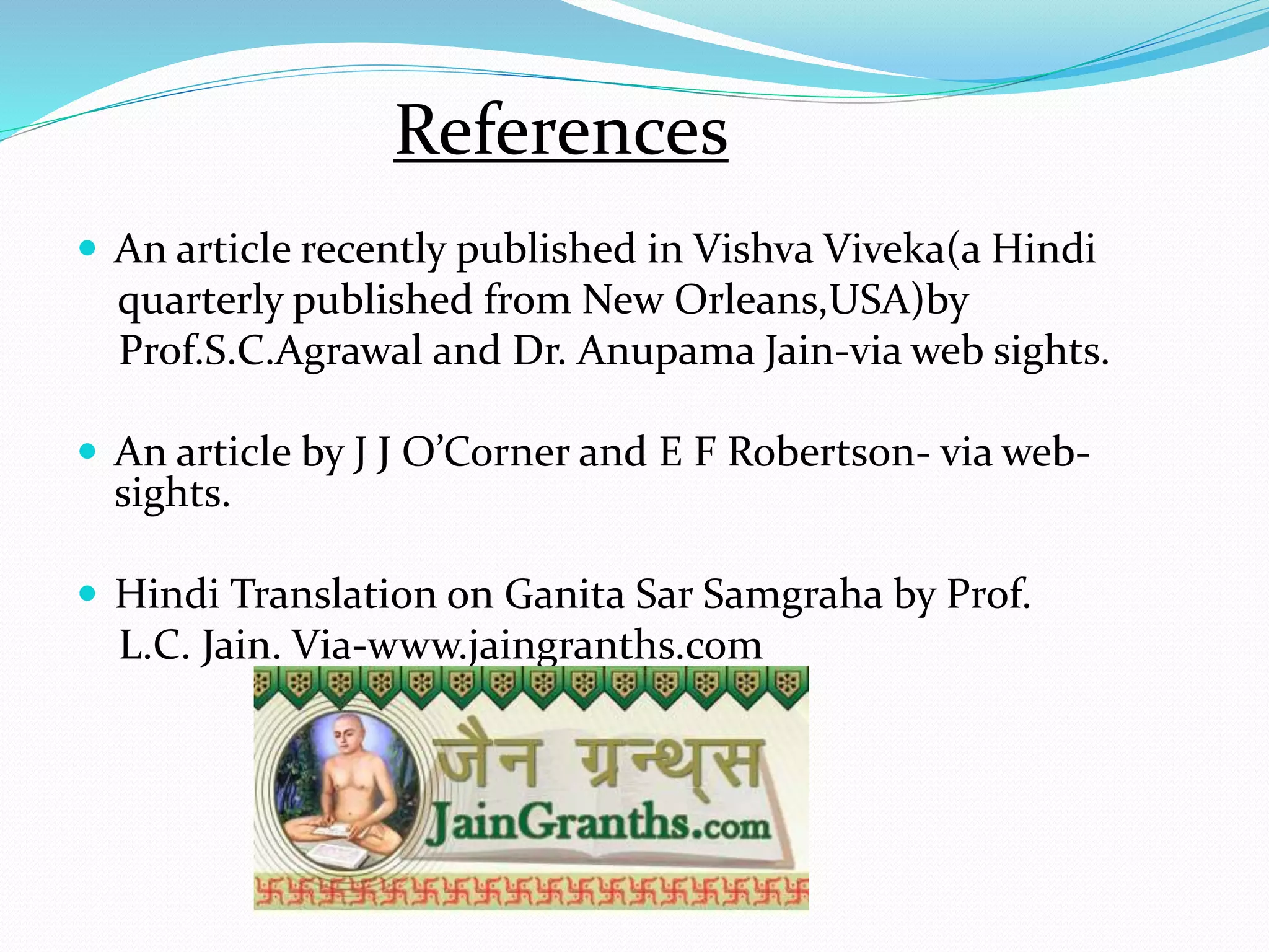 References
 An article recently published in Vishva Viveka(a Hindi
quarterly published from New Orleans,USA)by
Prof.S.C.Agrawal and Dr. Anupama Jain-via web sights.
 An article by J J O’Corner and E F Robertson- via web-
sights.
 Hindi Translation on Ganita Sar Samgraha by Prof.
L.C. Jain. Via-www.jaingranths.com
 