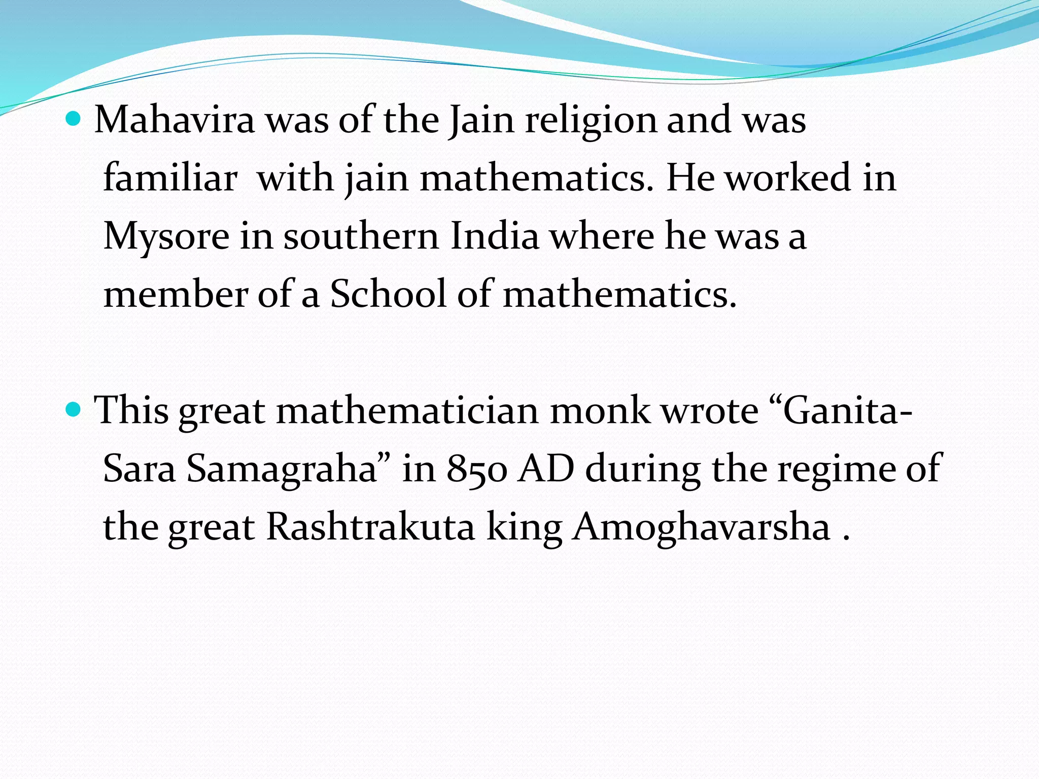  Mahavira was of the Jain religion and was
familiar with jain mathematics. He worked in
Mysore in southern India where he was a
member of a School of mathematics.
 This great mathematician monk wrote “Ganita-
Sara Samagraha” in 850 AD during the regime of
the great Rashtrakuta king Amoghavarsha .
 