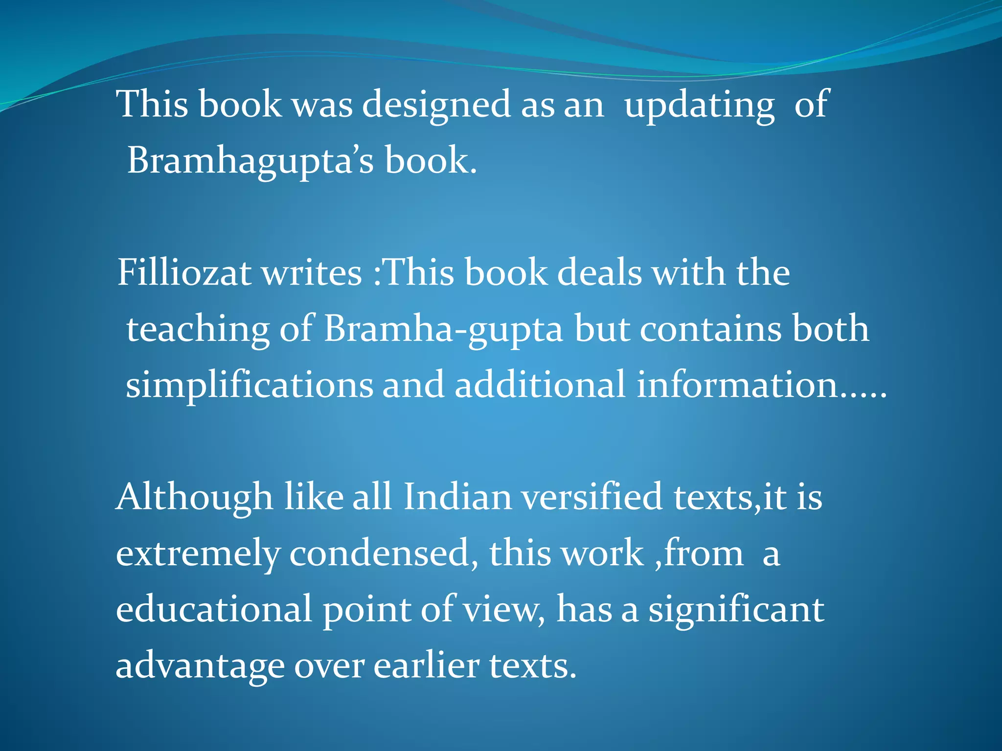 This book was designed as an updating of
Bramhagupta’s book.
Filliozat writes :This book deals with the
teaching of Bramha-gupta but contains both
simplifications and additional information.....
Although like all Indian versified texts,it is
extremely condensed, this work ,from a
educational point of view, has a significant
advantage over earlier texts.
 