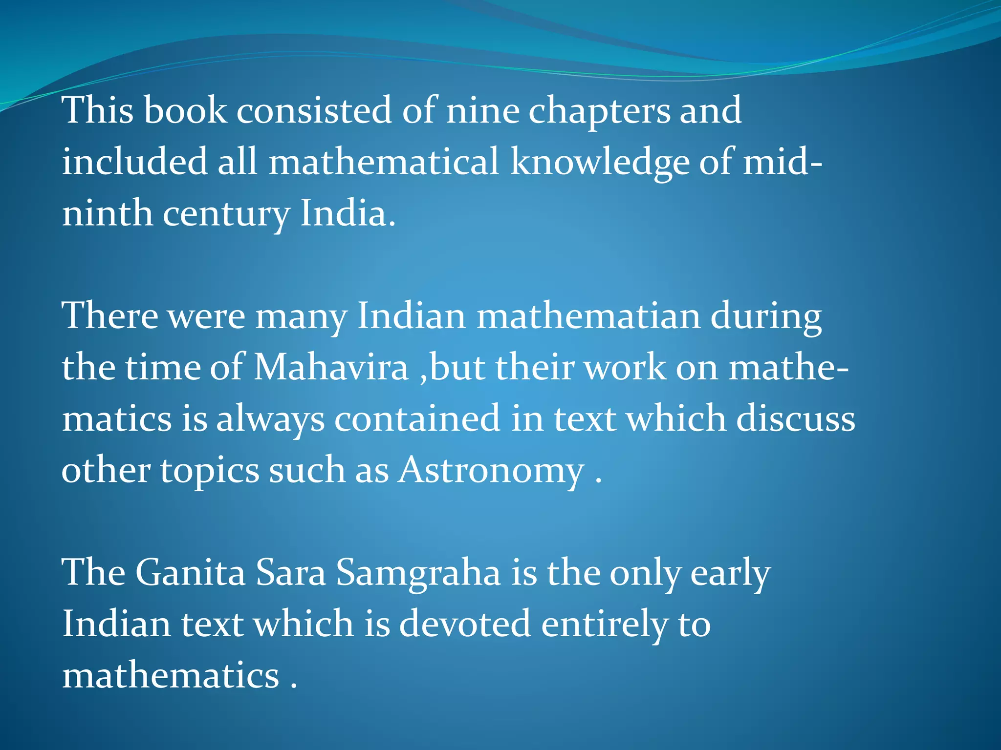 This book consisted of nine chapters and
included all mathematical knowledge of mid-
ninth century India.
There were many Indian mathematian during
the time of Mahavira ,but their work on mathe-
matics is always contained in text which discuss
other topics such as Astronomy .
The Ganita Sara Samgraha is the only early
Indian text which is devoted entirely to
mathematics .
 