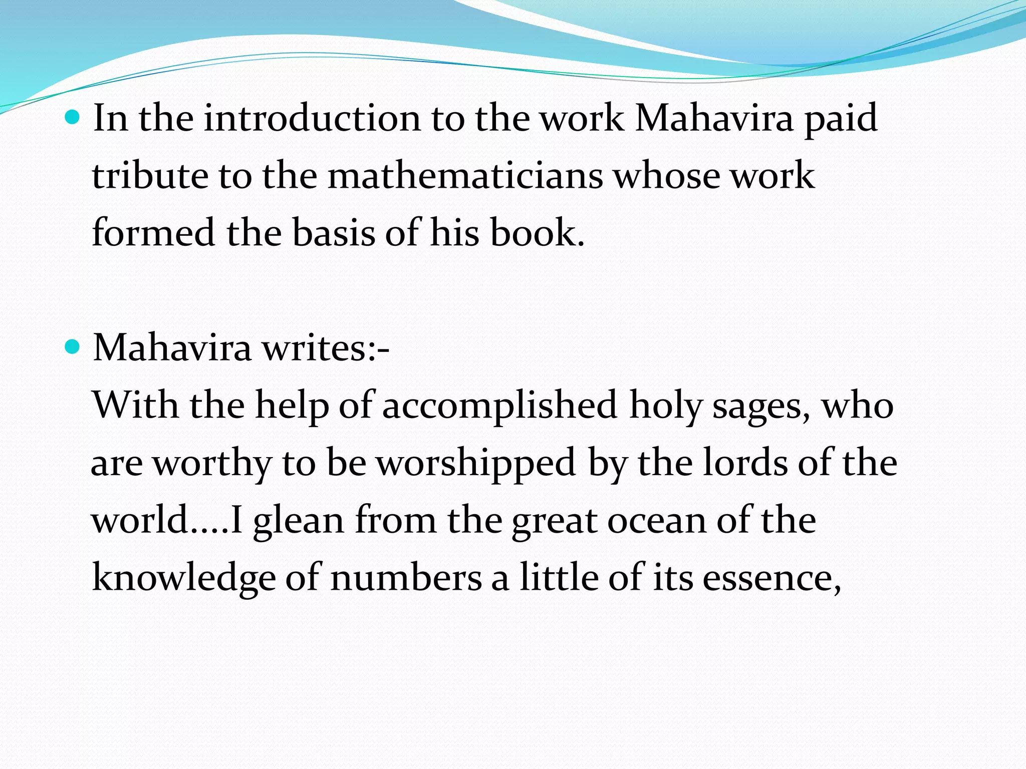 In the introduction to the work Mahavira paid
tribute to the mathematicians whose work
formed the basis of his book.
 Mahavira writes:-
With the help of accomplished holy sages, who
are worthy to be worshipped by the lords of the
world....I glean from the great ocean of the
knowledge of numbers a little of its essence,
 
