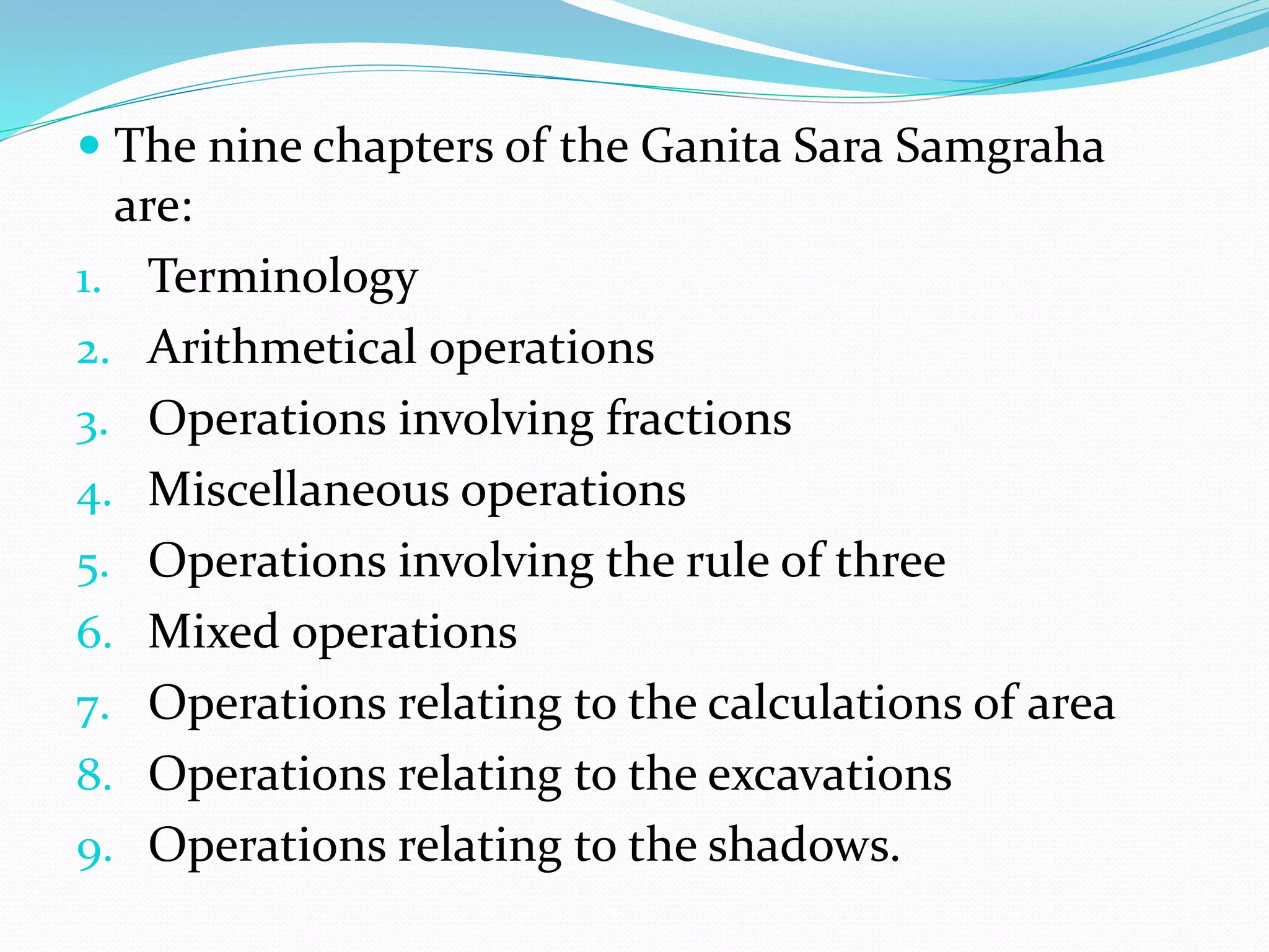  The nine chapters of the Ganita Sara Samgraha
are:
1. Terminology
2. Arithmetical operations
3. Operations involving fractions
4. Miscellaneous operations
5. Operations involving the rule of three
6. Mixed operations
7. Operations relating to the calculations of area
8. Operations relating to the excavations
9. Operations relating to the shadows.
 