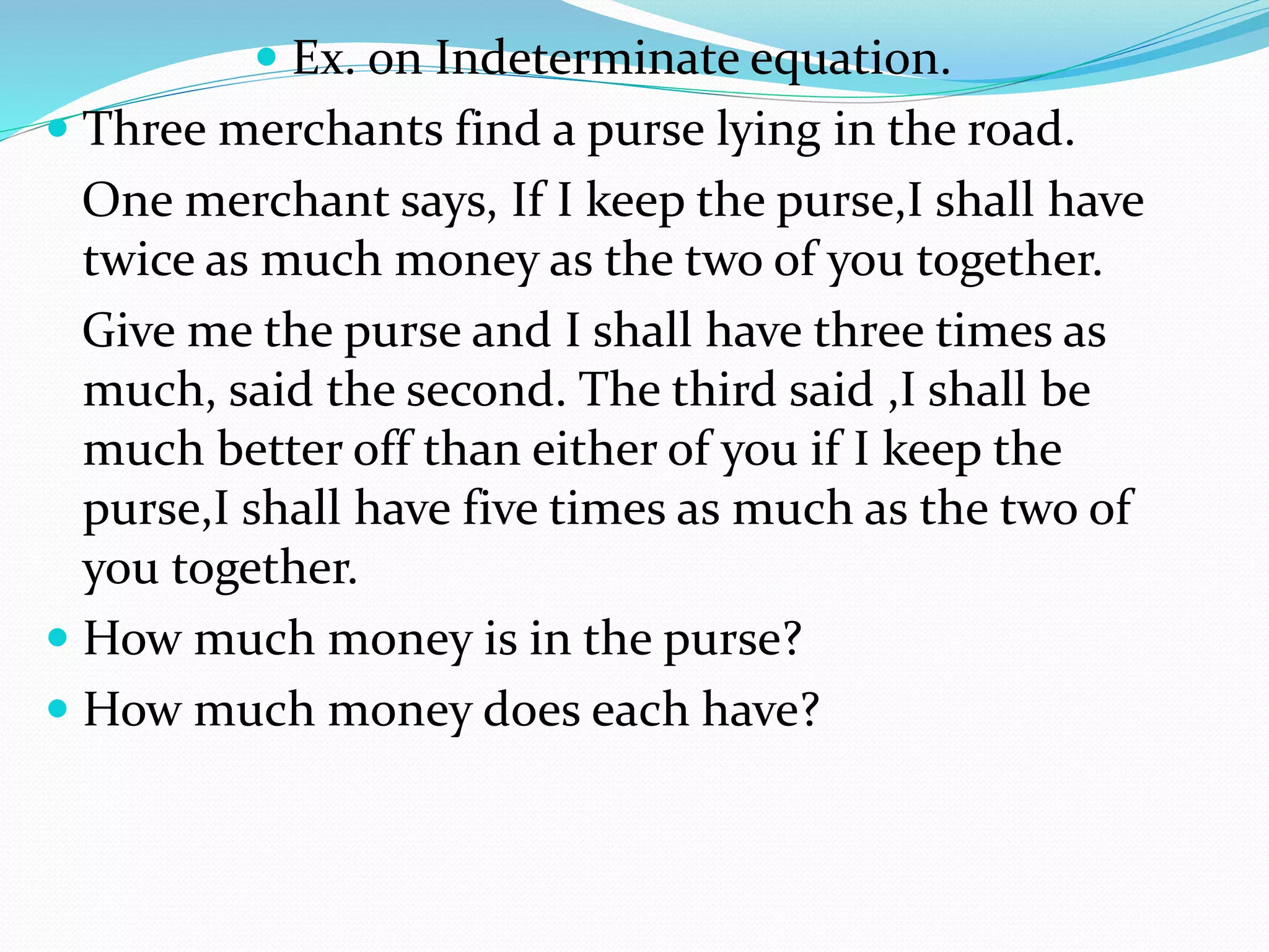  Ex. on Indeterminate equation.
 Three merchants find a purse lying in the road.
One merchant says, If I keep the purse,I shall have
twice as much money as the two of you together.
Give me the purse and I shall have three times as
much, said the second. The third said ,I shall be
much better off than either of you if I keep the
purse,I shall have five times as much as the two of
you together.
 How much money is in the purse?
 How much money does each have?
 