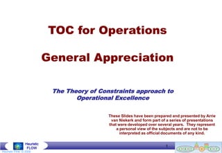 TOC for Operations

                             General Appreciation

                              The Theory of Constraints approach to
                                     Operational Excellence

                                               These Slides have been prepared and presented by Arrie
                                                van Niekerk and form part of a series of presentations
                                               that were developed over several years. They represent
                                                   a personal view of the subjects and are not to be
                                                     interpreted as official documents of any kind.

                 Heuristic
                  FLOW
                                                                              1
                                                                         Goldratt Group (Southern Africa) © 2004
Heuristic Flow © 2008
 