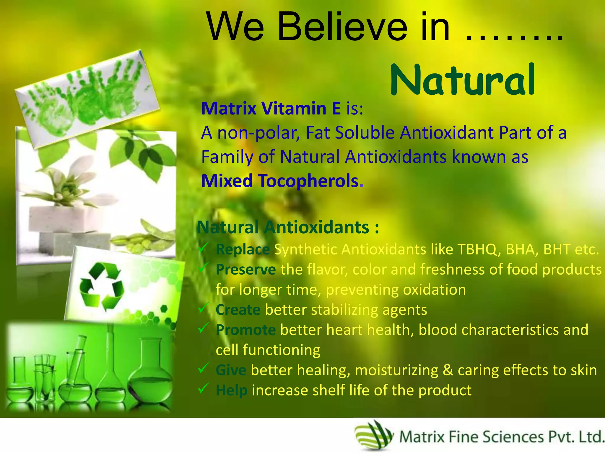 Natural
Matrix Vitamin E is:
A non-polar, Fat Soluble Antioxidant Part of a
Family of Natural Antioxidants known as
Mixed Tocopherols.
We Believe in ……..
Natural Antioxidants :
 Replace Synthetic Antioxidants like TBHQ, BHA, BHT etc.
 Preserve the flavor, color and freshness of food products
for longer time, preventing oxidation
 Create better stabilizing agents
 Promote better heart health, blood characteristics and
cell functioning
 Give better healing, moisturizing & caring effects to skin
 Help increase shelf life of the product
 