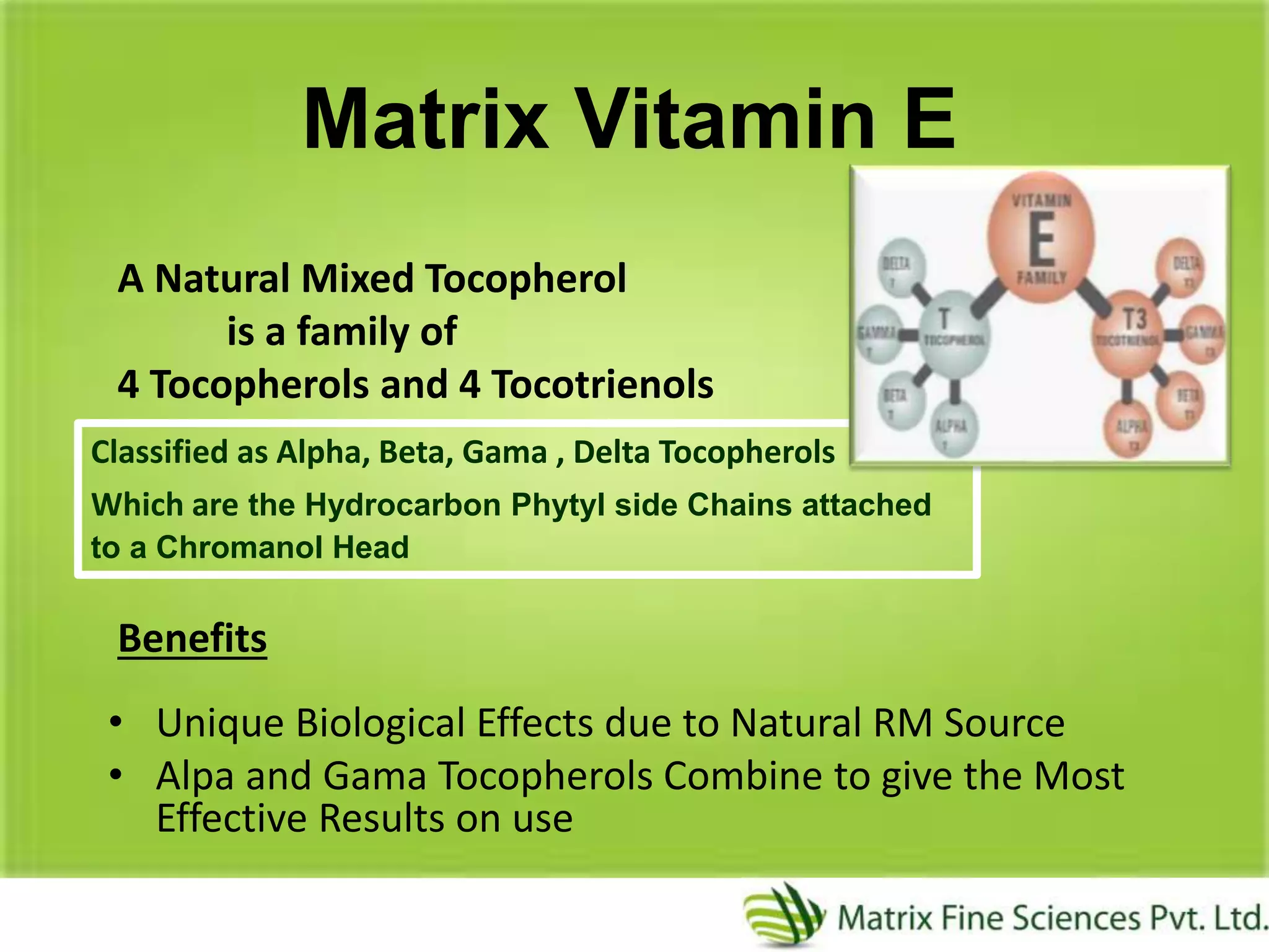 Matrix Vitamin E
A Natural Mixed Tocopherol
is a family of
4 Tocopherols and 4 Tocotrienols
Benefits
• Unique Biological Effects due to Natural RM Source
• Alpa and Gama Tocopherols Combine to give the Most
Effective Results on use
Classified as Alpha, Beta, Gama , Delta Tocopherols
Which are the Hydrocarbon Phytyl side Chains attached
to a Chromanol Head
 