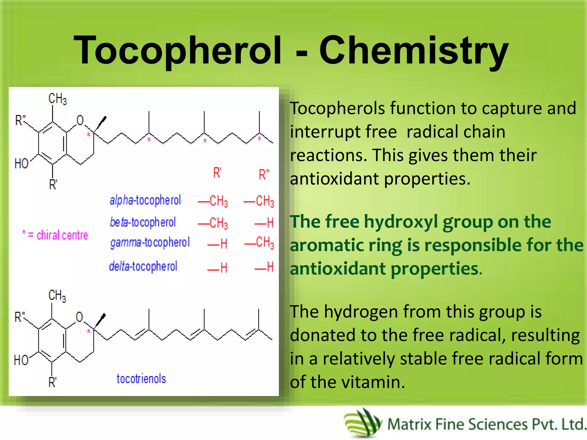 Tocopherol - Chemistry
Tocopherols function to capture and
interrupt free radical chain
reactions. This gives them their
antioxidant properties.
The free hydroxyl group on the
aromatic ring is responsible for the
antioxidant properties.
The hydrogen from this group is
donated to the free radical, resulting
in a relatively stable free radical form
of the vitamin.
 