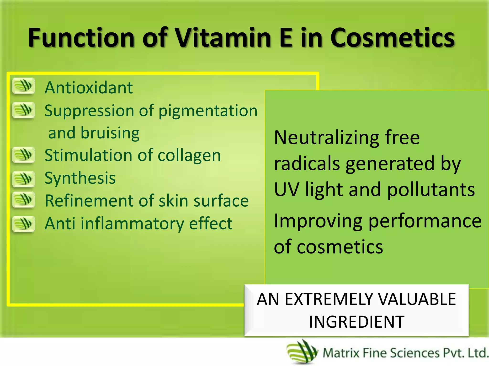Function of Vitamin E in Cosmetics
Antioxidant
Suppression of pigmentation
and bruising
Stimulation of collagen
Synthesis
Refinement of skin surface
Anti inflammatory effect
Neutralizing free
radicals generated by
UV light and pollutants
Improving performance
of cosmetics
AN EXTREMELY VALUABLE
INGREDIENT
 